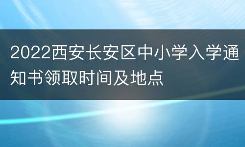 2022西安长安区中小学入学通知书领取时间及地点