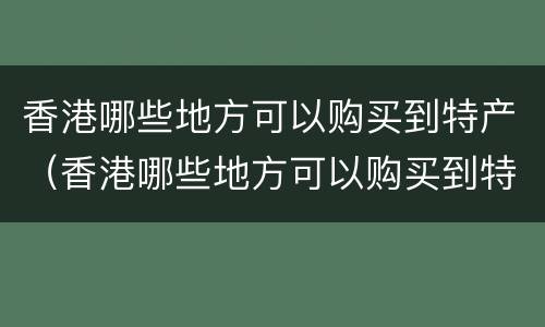 香港哪些地方可以购买到特产（香港哪些地方可以购买到特产呢）