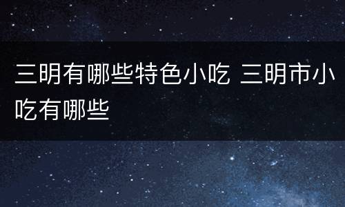 三明有哪些特色小吃 三明市小吃有哪些