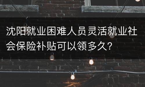 沈阳就业困难人员灵活就业社会保险补贴可以领多久？