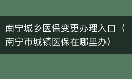 南宁城乡医保变更办理入口（南宁市城镇医保在哪里办）
