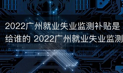 2022广州就业失业监测补贴是给谁的 2022广州就业失业监测补贴是给谁的呢