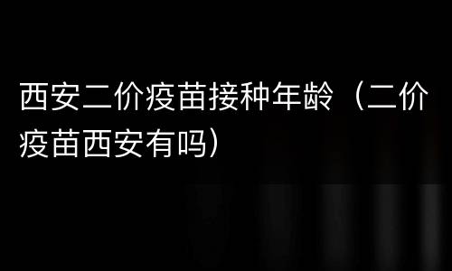 西安二价疫苗接种年龄（二价疫苗西安有吗）