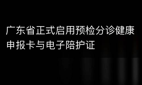 广东省正式启用预检分诊健康申报卡与电子陪护证