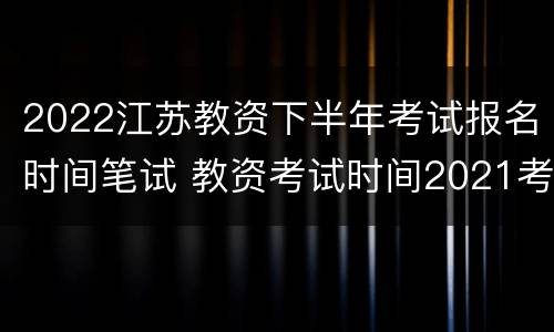 2022江苏教资下半年考试报名时间笔试 教资考试时间2021考试时间上半年江苏