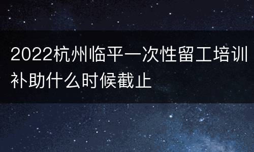 2022杭州临平一次性留工培训补助什么时候截止