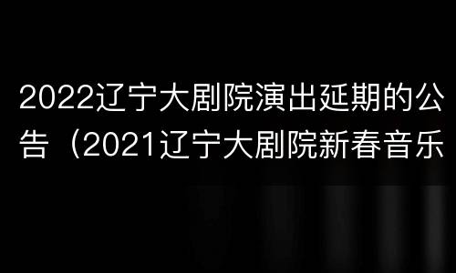 2022辽宁大剧院演出延期的公告（2021辽宁大剧院新春音乐会）