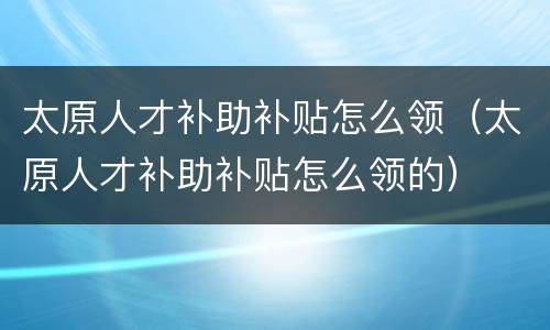 太原人才补助补贴怎么领（太原人才补助补贴怎么领的）
