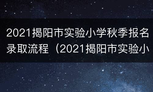 2021揭阳市实验小学秋季报名录取流程（2021揭阳市实验小学秋季报名录取流程及时间）