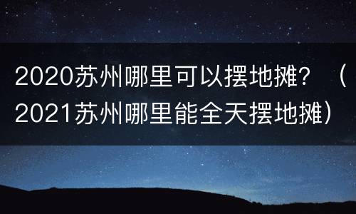 2020苏州哪里可以摆地摊？（2021苏州哪里能全天摆地摊）