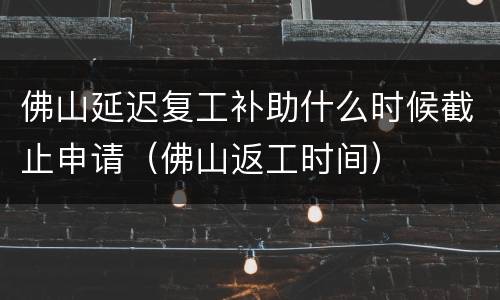 佛山延迟复工补助什么时候截止申请（佛山返工时间）