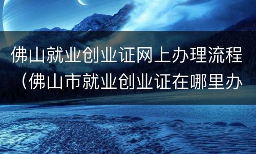 佛山就业创业证网上办理流程（佛山市就业创业证在哪里办理）