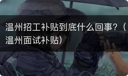 温州招工补贴到底什么回事?（温州面试补贴）