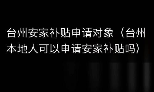 台州安家补贴申请对象（台州本地人可以申请安家补贴吗）