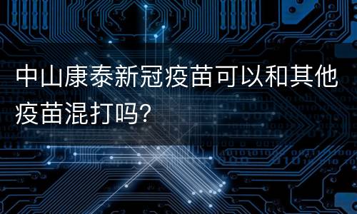 中山康泰新冠疫苗可以和其他疫苗混打吗？