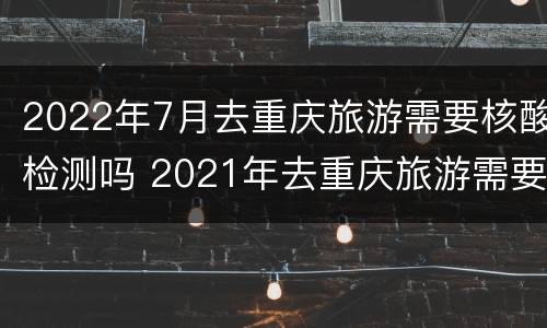 2022年7月去重庆旅游需要核酸检测吗 2021年去重庆旅游需要做核酸检测吗