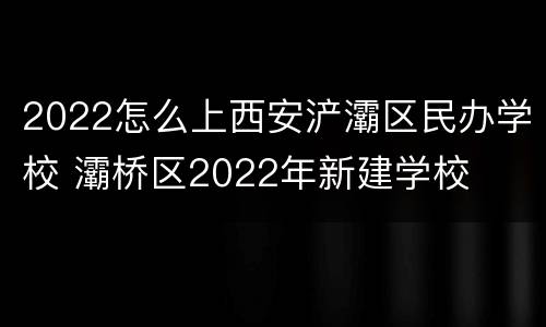 2022怎么上西安浐灞区民办学校 灞桥区2022年新建学校