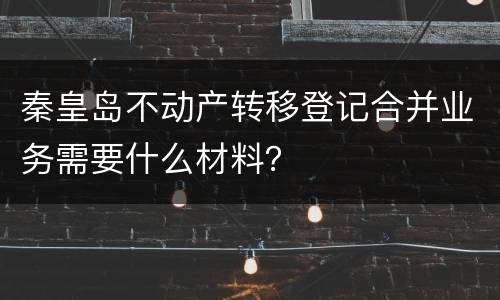 秦皇岛不动产转移登记合并业务需要什么材料？