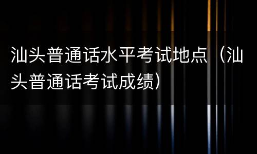汕头普通话水平考试地点（汕头普通话考试成绩）