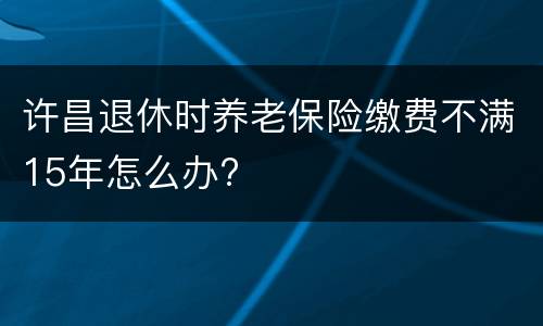 许昌退休时养老保险缴费不满15年怎么办?