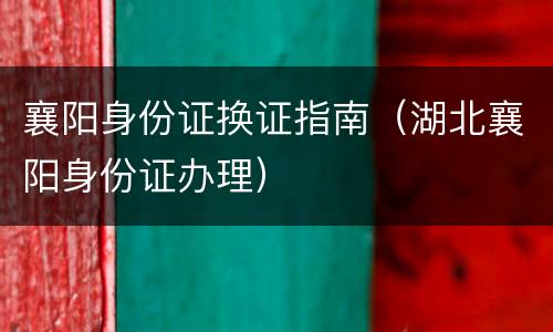 襄阳身份证换证指南（湖北襄阳身份证办理）