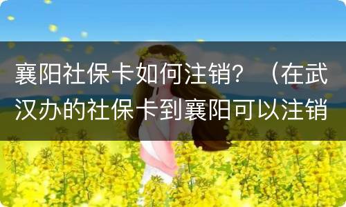 襄阳社保卡如何注销？（在武汉办的社保卡到襄阳可以注销吗）