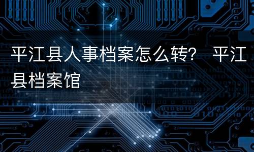 平江县人事档案怎么转？ 平江县档案馆