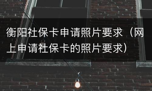 衡阳社保卡申请照片要求（网上申请社保卡的照片要求）
