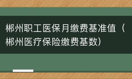 郴州职工医保月缴费基准值（郴州医疗保险缴费基数）