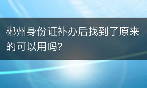 郴州身份证补办后找到了原来的可以用吗？