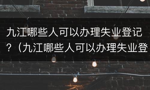 九江哪些人可以办理失业登记?（九江哪些人可以办理失业登记的）