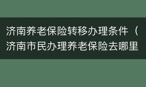 济南养老保险转移办理条件（济南市民办理养老保险去哪里办）