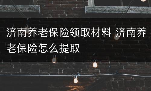 济南养老保险领取材料 济南养老保险怎么提取