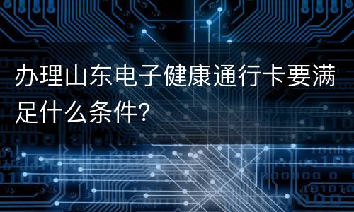 办理山东电子健康通行卡要满足什么条件？