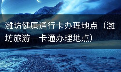 潍坊健康通行卡办理地点（潍坊旅游一卡通办理地点）