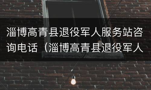 淄博高青县退役军人服务站咨询电话（淄博高青县退役军人服务站咨询电话是多少）