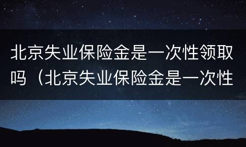 北京失业保险金是一次性领取吗（北京失业保险金是一次性领取吗怎么领）
