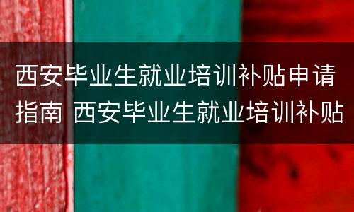 西安毕业生就业培训补贴申请指南 西安毕业生就业培训补贴申请指南怎么填