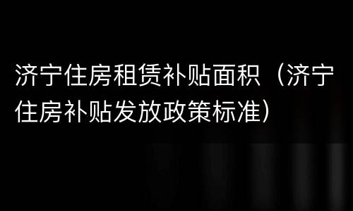 济宁住房租赁补贴面积（济宁住房补贴发放政策标准）