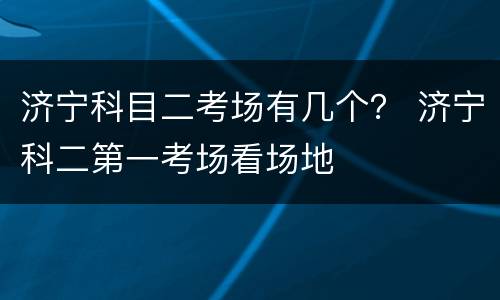 济宁科目二考场有几个？ 济宁科二第一考场看场地
