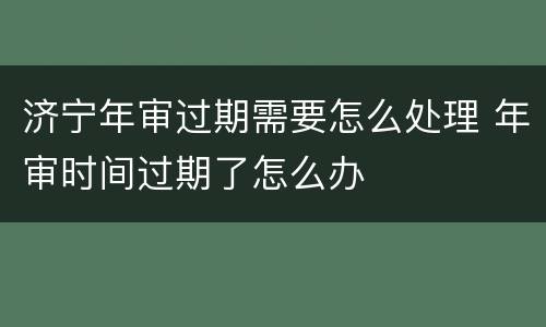 济宁年审过期需要怎么处理 年审时间过期了怎么办