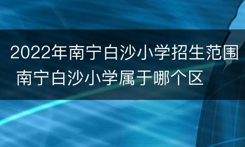 2022年南宁白沙小学招生范围 南宁白沙小学属于哪个区