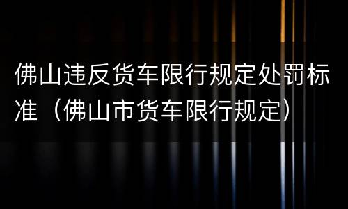 佛山违反货车限行规定处罚标准（佛山市货车限行规定）