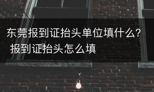 东莞报到证抬头单位填什么？ 报到证抬头怎么填