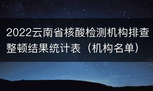 2022云南省核酸检测机构排查整顿结果统计表（机构名单）