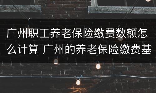 广州职工养老保险缴费数额怎么计算 广州的养老保险缴费基数是如何计算