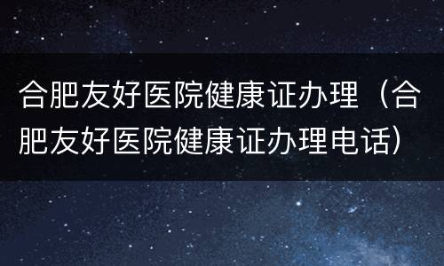 合肥友好医院健康证办理（合肥友好医院健康证办理电话）