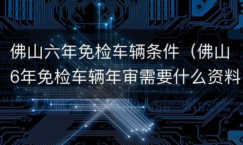 佛山六年免检车辆条件（佛山6年免检车辆年审需要什么资料）