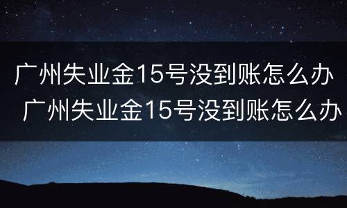 广州失业金15号没到账怎么办 广州失业金15号没到账怎么办理