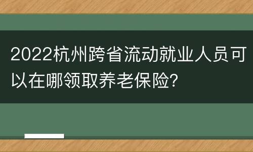 2022杭州跨省流动就业人员可以在哪领取养老保险？
